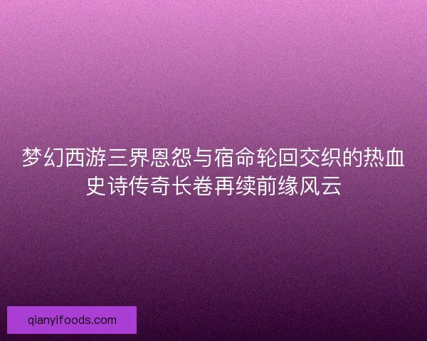 梦幻西游三界恩怨与宿命轮回交织的热血史诗传奇长卷再续前缘风云